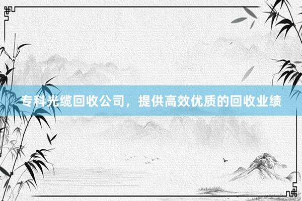 专科光缆回收公司，提供高效优质的回收业绩