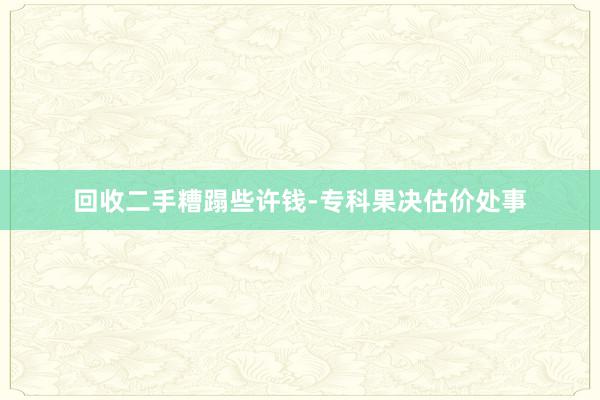 回收二手糟蹋些许钱-专科果决估价处事