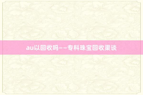 au以回收吗——专科珠宝回收渠谈