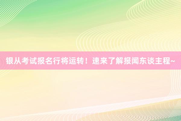银从考试报名行将运转！速来了解报闻东谈主程~