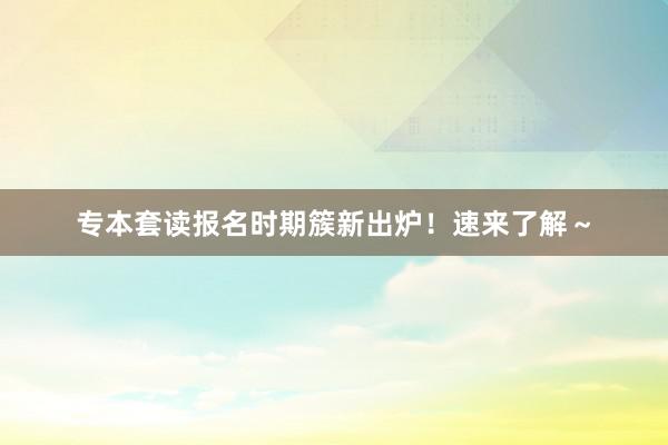 专本套读报名时期簇新出炉！速来了解～