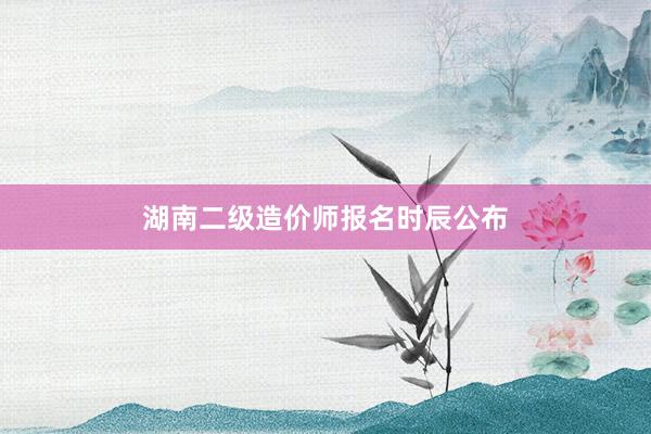 湖南二级造价师报名时辰公布