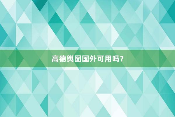 高德舆图国外可用吗？