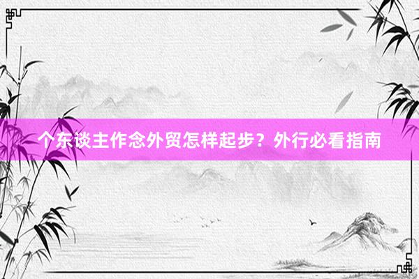 个东谈主作念外贸怎样起步？外行必看指南