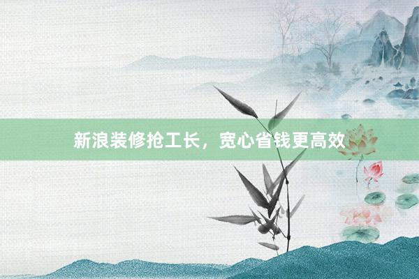 新浪装修抢工长，宽心省钱更高效