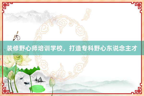 装修野心师培训学校，打造专科野心东说念主才