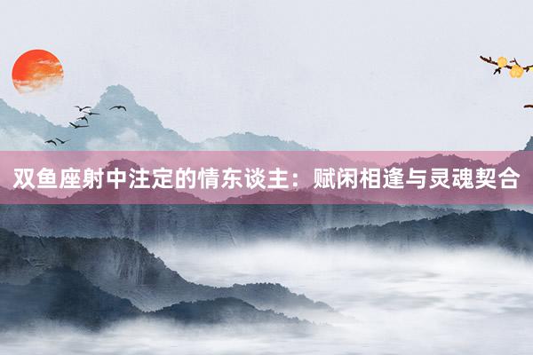 双鱼座射中注定的情东谈主：赋闲相逢与灵魂契合