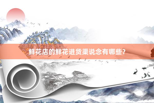 鲜花店的鲜花进货渠说念有哪些？