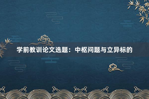 学前教训论文选题：中枢问题与立异标的